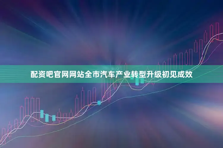 配资吧官网网站全市汽车产业转型升级初见成效