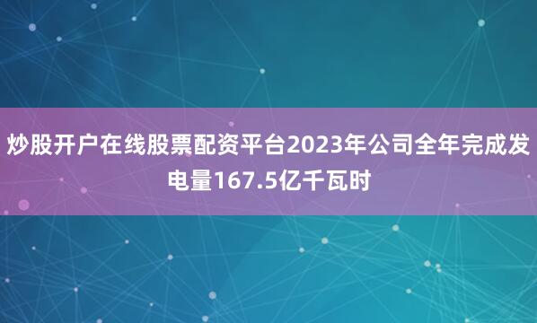炒股开户在线股票配资平台2023年公司全年完成发电量167.5亿千瓦时