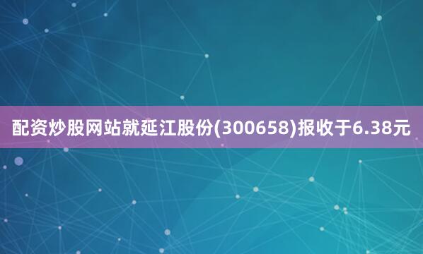 配资炒股网站就延江股份(300658)报收于6.38元