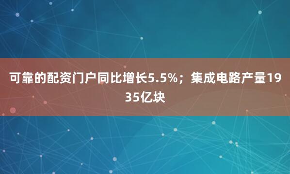 可靠的配资门户同比增长5.5%；集成电路产量1935亿块
