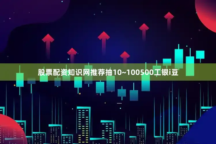 股票配资知识网推荐抽10~100500工银i豆