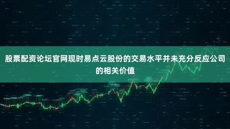股票配资论坛官网现时易点云股份的交易水平并未充分反应公司的相关价值