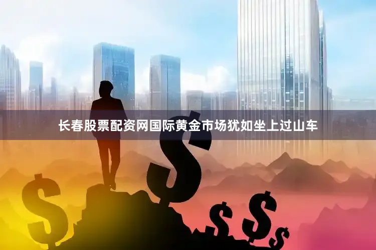 长春股票配资网国际黄金市场犹如坐上过山车