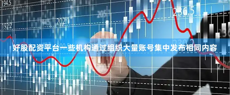 好股配资平台一些机构通过组织大量账号集中发布相同内容