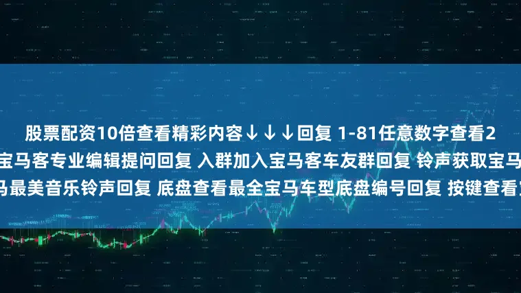 股票配资10倍查看精彩内容↓↓↓回复 1-81任意数字查看2022宝马主播私照回复 提问向宝马客专业编辑提问回复 入群加入宝马客车友群回复 铃声获取宝马最美音乐铃声回复 底盘查看最全宝马车型底盘编号回复 按键查看宝马按键使用大全发布于：上海市