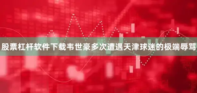 股票杠杆软件下载韦世豪多次遭遇天津球迷的极端辱骂