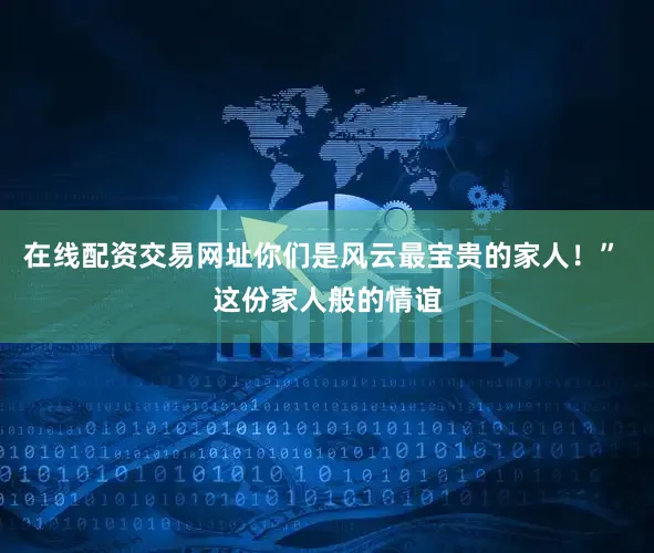 在线配资交易网址你们是风云最宝贵的家人！” 这份家人般的情谊