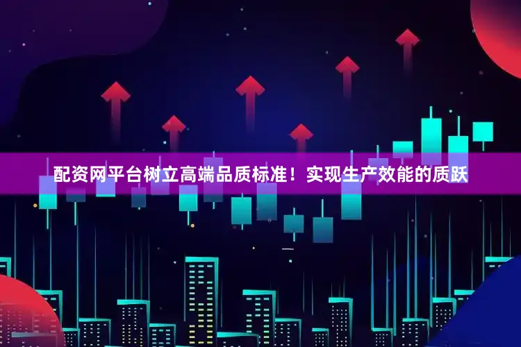 配资网平台树立高端品质标准！实现生产效能的质跃
